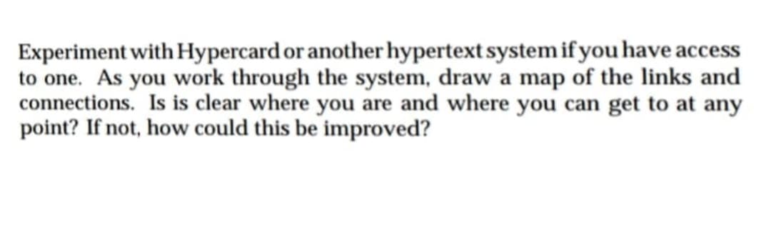 Experiment with Hypercard or another hypertext system if you have access
to one. As you work through the system, draw a map of the links and
connections. Is is clear where you are and where you can get to at any
point? If not, how could this be improved?