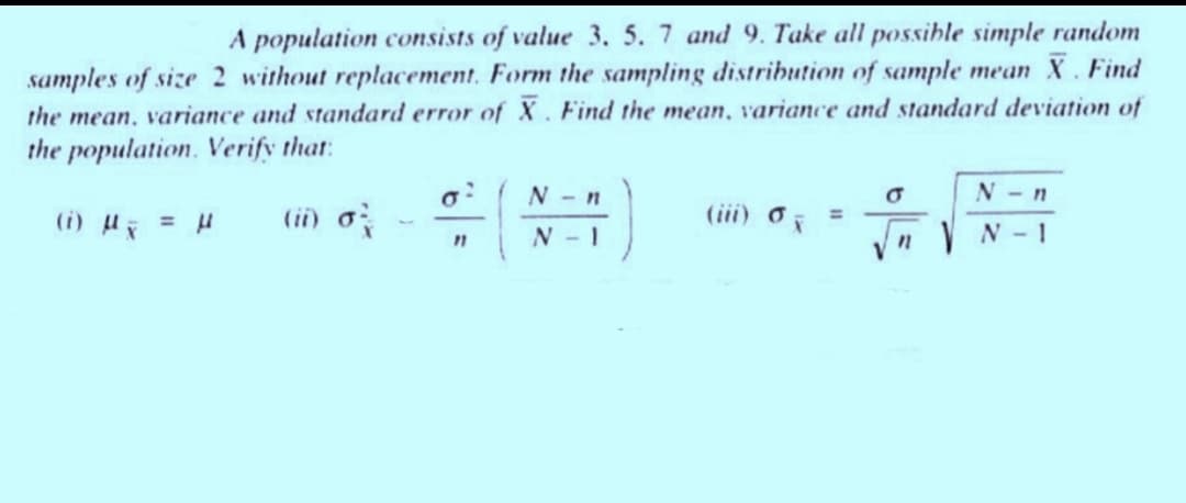 A population consists of value 3. 5. 7 and 9. Take all possible simple random
samples of size 2 without replacement. Form the sampling distribution of sample mean X. Find
the mean, variance and standard error of X. Find the mean, variance and standard deviation of
the population. Verify that:
(i) μ = μ
(ii) o
M
2
11
N-n
N-I
(iii) o
σ
n
N-n
N-1
