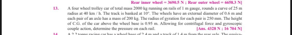 Rear inner wheel = 3690.5 N ; Rear outer wheel = 6658.3 NJ
A four wheel trolley car of total mass 2000 kg running on rails of 1 m gauge, rounds a curve of 25 m
radius at 40 km / h. The track is banked at 10°. The wheels have an external diameter of 0.6 m and
each pair of an axle has a mass of 200 kg. The radius of gyration for each pair is 250 mm. The height
of C.G. of the car above the wheel base is 0.95 m. Allowing for centrifugal force and gyroscopic
couple action, determine the pressure on each rail.
A 22 tonne racing car has a wheel hase of 2 4m and a track of 14 m from the rear axle The equiva.
13.
[Ans. 4328 N ; 16 704 N]
14
