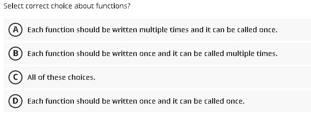 Select correct choice about functions?
A) Each function should be written multiple times and it can be called once.
B) Each function should be written once and it can be called multiple times.
C) All of these choices.
(D) Each function should be written once and it can be called once.
