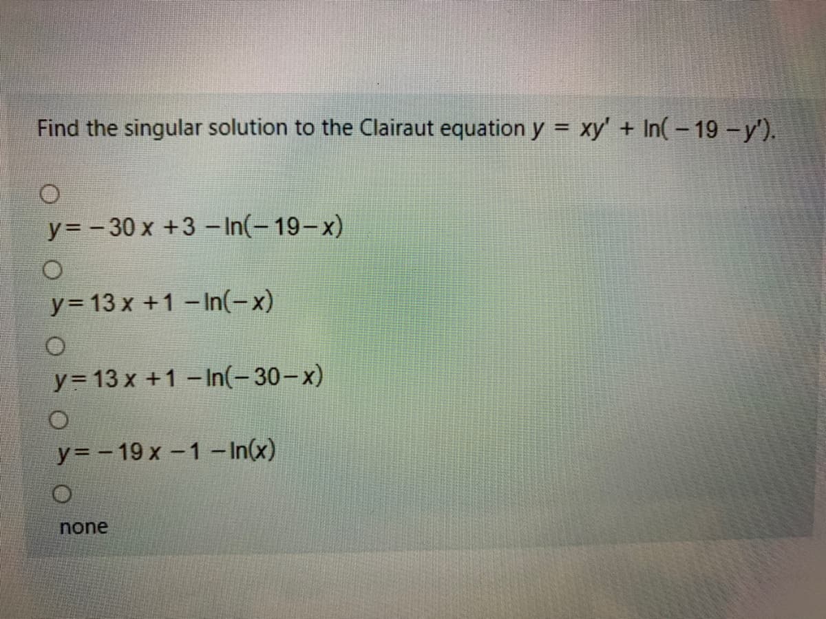 Find the singular solution to the Clairaut equation y = xy' + In(-19-y').
%3D
y= -30 x +3- In(-19-x)
y= 13 x +1 -In(-x)
y= 13 x +1-In(-30-x)
y= - 19 x -1 - In(x)
none
