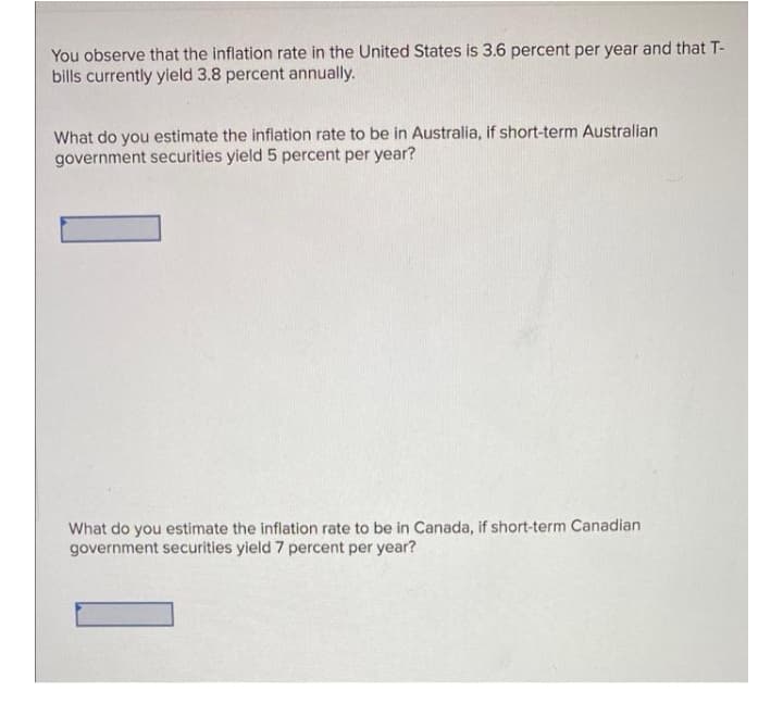 You observe that the inflation rate in the United States is 3.6 percent per year and that T-
bills currently yield 3.8 percent annually.
What do you estimate the inflation rate to be in Australia, if short-term Australian
government securities yield 5 percent per year?
What do you estimate the inflation rate to be in Canada, if short-term Canadian
government securities yield 7 percent per year?
