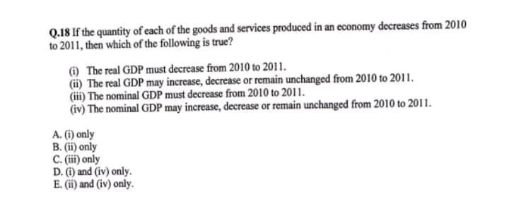 Q.18 If the quantity of each of the goods and services produced in an economy decreases from 2010
to 2011, then which of the following is true?
(i) The real GDP must decrease from 2010 to 2011.
(ii) The real GDP may increase, decrease or remain unchanged from 2010 to 2011.
(iii) The nominal GDP must decrease from 2010 to 2011.
(iv) The nominal GDP may increase, decrease or remain unchanged from 2010 to 2011.
A. (i) only
B. (ii) only
C. i) only
D. (i) and (iv) only.
E. (ii) and (iv) only.
