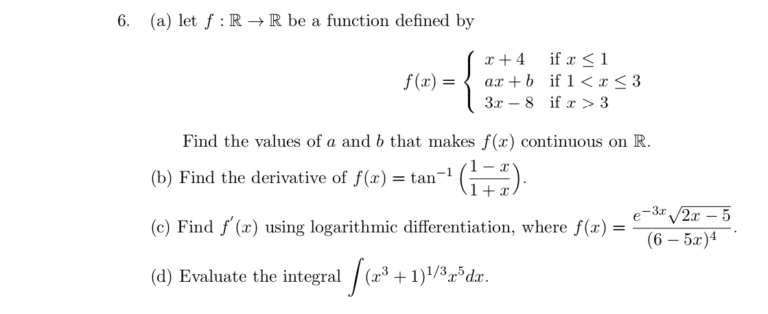 6. (a) let ƒ : R → R be a function defined by
if x <1
ax + b if 1 < x < 3
3x – 8 if x > 3
x + 4
f (x):
Find the values of a and b that makes f(x) continuous on R.
(b) Find the derivative of f(x)
%3D
1+ x
-3x /2x
– 5
-
(c) Find f (x) using logarithmic differentiation, where f(x):
(6 – 5x)4
