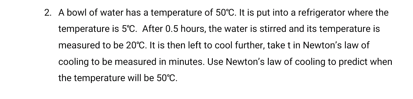 2. A bowl of water has a temperature of 50°C. It is put into a refrigerator where the
temperature is 5°C. After 0.5 hours, the water is stirred and its temperature is
measured to be 20°C. It is then left to cool further, take t in Newton's law of
cooling to be measured in minutes. Use Newton's law of cooling to predict when
the temperature will be 50°C.
