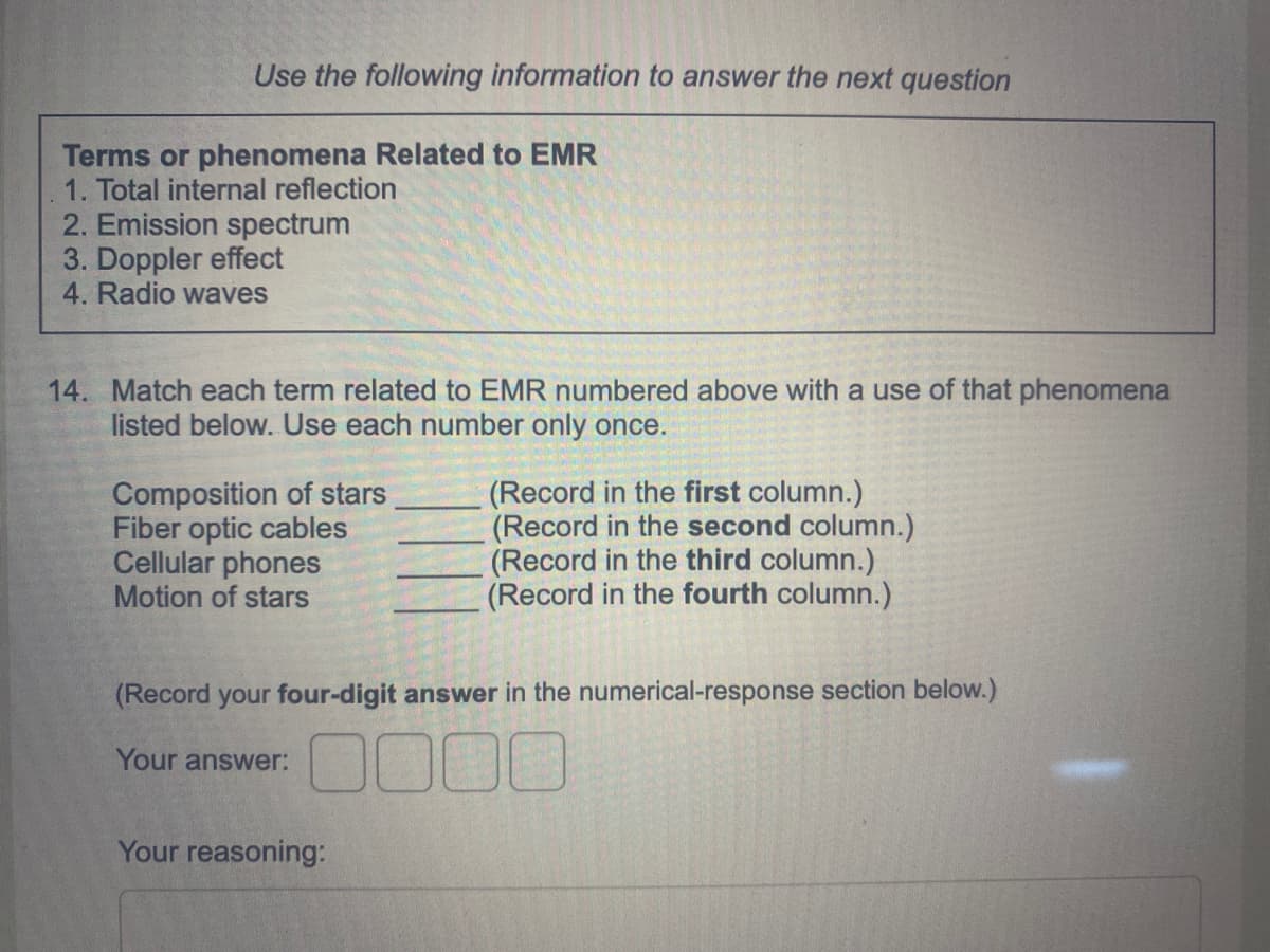 Use the following information to answer the next question
Terms or phenomena Related to EMR
1. Total internal reflection
2. Emission spectrum
3. Doppler effect
4. Radio waves
14. Match each term related to EMR numbered above with a use of that phenomena
listed below. Use each number only once.
Composition of stars
Fiber optic cables
Cellular phones
Motion of stars
(Record in the first column.)
(Record in the second column.)
(Record in the third column.)
(Record in the fourth column.)
(Record your four-digit answer in the numerical-response section below.)
0000
Your answer:
Your reasoning:
