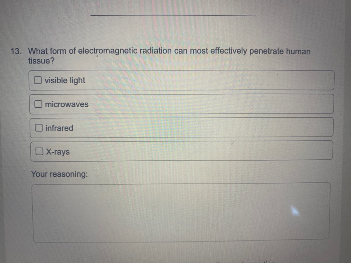 13. What form of electromagnetic radiation can most effectively penetrate human
tissue?
O visible light
O microwaves
O infrared
OX-rays
Your reasoning:
