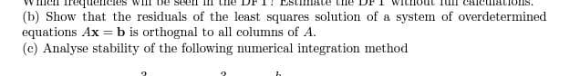 (b) Show that the residuals of the least squares solution of a system of overdetermined
equations Ax = b is orthognal to all columns of A.
(c) Analyse stability of the following numerical integration method

