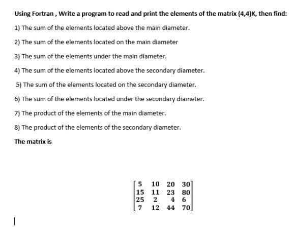 Using Fortran , Write a program to read and print the elements of the matrix (4,4)K, then find:
1) The sum of the elements located above the main diameter.
2) The sum of the elements located on the main diameter
3) The sum of the elements under the main diameter.
4) The sum of the elements located above the secondary diameter.
5) The sum of the elements located on the secondary diameter.
6) The sum of the elements located under the secondary diameter.
7) The product of the elements of the main diameter.
8) The product of the elements of the secondary diameter.
The matrix is
[5 10 20 30
15 11 23 80
6.
25 2
4
[7 12 44 70]
