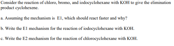 Consider the reaction of chloro, bromo, and iodocyclohexane with KOH to give the elimination
product cyclohexene.
a. Assuming the mechanism is El, which should react faster and why?
b. Write the El mechanism for the reaction of iodocyclohexane with KOH.
c. Write the E2 mechanism for the reaction of chlorocyclohexane with KOH.
