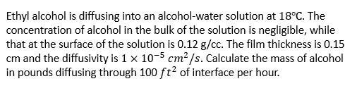 Ethyl alcohol is diffusing into an alcohol-water solution at 18°C. The
concentration of alcohol in the bulk of the solution is negligible, while
that at the surface of the solution is 0.12 g/cc. The film thickness is 0.15
cm and the diffusivity is 1 x 10-5 cm? /s. Calculate the mass of alcohol
in pounds diffusing through 100 ft? of interface per hour.
