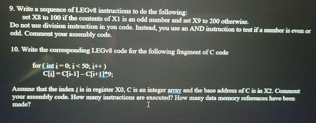 9. Write a sequence of LEGV8 instructions to do the following:
set X8 to 100 if the contents of X1 is an odd number and set X9 to 200 otherwise.
Do not use division instruction in you code. Instead, you use an AND instruction to test if a number is even or
odd. Comment your assembly code.
10. Write the corresponding LEGV8 code for the following fragment of C code
for (int i=0; i<50; ¡++)
C=C[i-1]-C[i+1]*9;
Assume that the index i is in register X0, C is an integer array and the base address of C is in X2. Comment
your assembly code. How many instructions are executed? How many data memory references have been
made?
I
