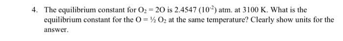 4. The equilibrium constant for O2 = 20 is 2.4547 (102) atm. at 3100 K. What is the
equilibrium constant for the O = ½ O2 at the same temperature? Clearly show units for the
answer.

