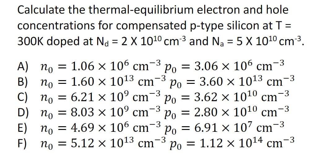 Calculate the thermal-equilibrium
electron and hole
concentrations for compensated p-type silicon at T =
300K doped at N = 2 X 10¹0 cm-³ and N₂ = 5 X 10¹0 cm-³.
A) no
1.06 x 106 cm
-3
= 3.06 × 106 cm¯
Po
=
Po = 3.60 × 1013 cm
-3
B) no
1.60 × 10¹3 cm
-3
-3
-3
-3
D) no
C) no = 6.21 × 10⁹ cm Po = 3.62 × 10¹0 cm
8.03 × 10⁹ cm
Po = 2.80 x 1010 cm
E) no = 4.69 × 106 cm Po 6.91 x 107 cm
no = 5.12 × 10¹3 cm-3
-3
-3
F)
Po = 1.12 x 10¹4 cm-³
-3
=
-3