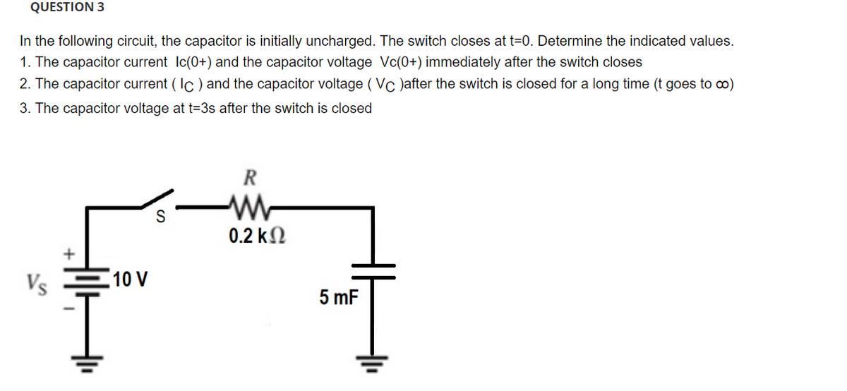 QUESTION 3
In the following circuit, the capacitor is initially uncharged. The switch closes at t=0. Determine the indicated values.
1. The capacitor current Ic(0+) and the capacitor voltage Vc(0+) immediately after the switch closes
2. The capacitor current (Ic) and the capacitor voltage (Vc)after the switch is closed for a long time (t goes to ∞)
3. The capacitor voltage at t=3s after the switch is closed
Vs
10 V
S
R
WW
0.2 ΚΩ
5 mF
