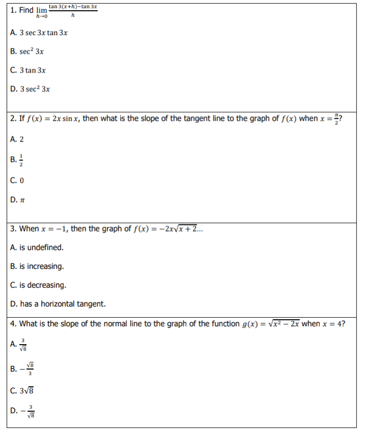 tan 3(x+h)-tan 3x
1. Find lim
h-0
A. 3 sec 3x tan 3x
B. sec? 3x
|С. З tan 3x
D. 3 sec² 3x
2. If f(x) = 2x sin x, then what is the slope of the tangent line to the graph of f(x) when x = ?
А. 2
B.
2
С. О
D. T
3. When x = -1, then the graph of f(x) = -2x/x+2.
A. is undefined.
B. is increasing.
|C. is decreasing.
D. has a horizontal tangent.
| 4. What is the slope of the normal line to the graph of the function g(x) = vx² – 2x when x = 4?
A.
v8
B. -
3
C. 3v8
3
D. -
V8
