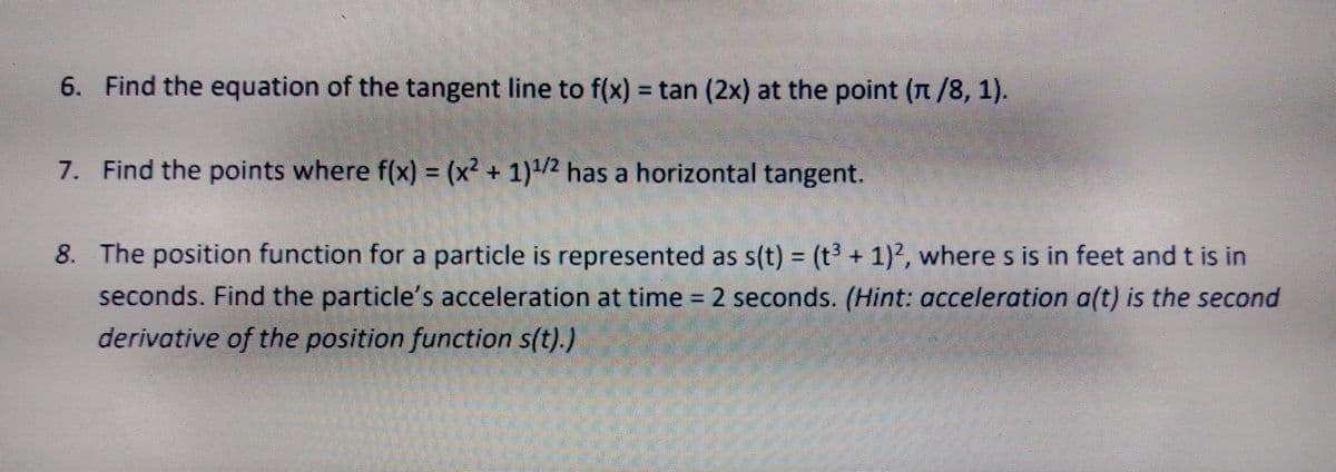 6. Find the equation of the tangent line to f(x) = tan (2x) at the point (n/8, 1).
7. Find the points where f(x) = (x² + 1)/2 has a horizontal tangent.
8. The position function for a particle is represented as s(t) = (t3 + 1)2, where s is in feet and t is in
seconds. Find the particle's acceleration at time = 2 seconds. (Hint: acceleration a(t) is the second
derivative of the position function s(t).)
