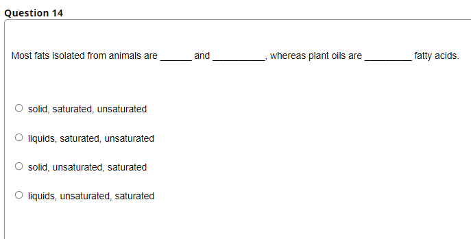 Question 14
Most fats isolated from animals are
and
whereas plant oils are
fatty acids.
solid, saturated, unsaturated
O liquids, saturated, unsaturated
solid, unsaturated, saturated
O liquids, unsaturated, saturated
