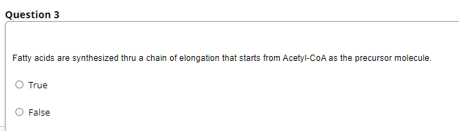 Question 3
Fatty acids are synthesized thru a chain of elongation that starts from Acetyl-CoA as the precursor molecule.
O True
O False
