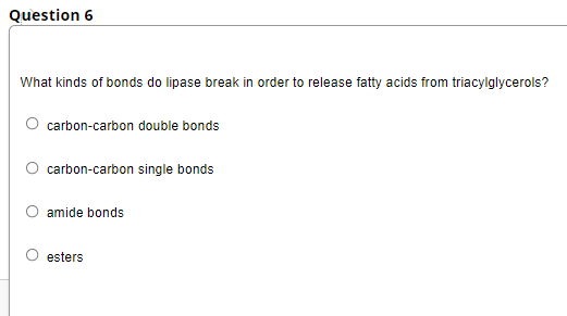Question 6
What kinds of bonds do lipase break in order to release fatty acids from triacylglycerols?
carbon-carbon double bonds
O carbon-carbon single bonds
O amide bonds
esters
