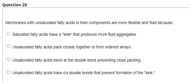 Question 20
Membranes with unsaturated fatty acids in their components are more flexible and fluid because:
O Saturated fatty acids have a "kink" that produces more fluid aggregates.
Unsaturated fatty acids pack closely together to form ordered arrays.
O Unsaturated fatty acids bend at the double bond preventing close packing.
O Unsaturated fatty acids have cis double bonds that prevent formation of the "kink."
