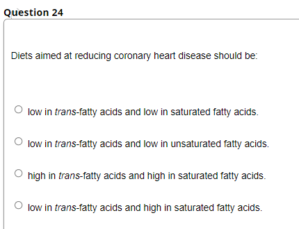 Question 24
Diets aimed at reducing coronary heart disease should be:
O low in trans-fatty acids and low in saturated fatty acids.
low in trans-fatty acids and low in unsaturated fatty acids.
high in trans-fatty acids and high in saturated fatty acids.
low in trans-fatty acids and high in saturated fatty acids.
