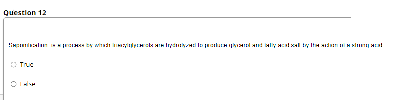 Question 12
Saponification is a process by which triacylglycerols are hydrolyzed to produce glycerol and fatty acid salt by the action of a strong acid.
O True
False
