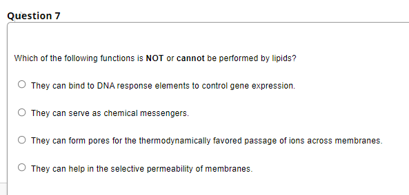 Question 7
Which of the following functions is NOT or cannot be performed by lipids?
They can bind to DNA response elements to control gene expression.
They can serve as chemical messengers.
They can form pores for the thermodynamically favored passage of ions across membranes.
They can help in the selective permeability of membranes.
