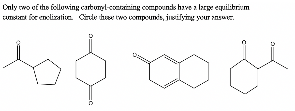 Only two of the following carbonyl-containing compounds have a large equilibrium
constant for enolization. Circle these two compounds, justifying your answer.
