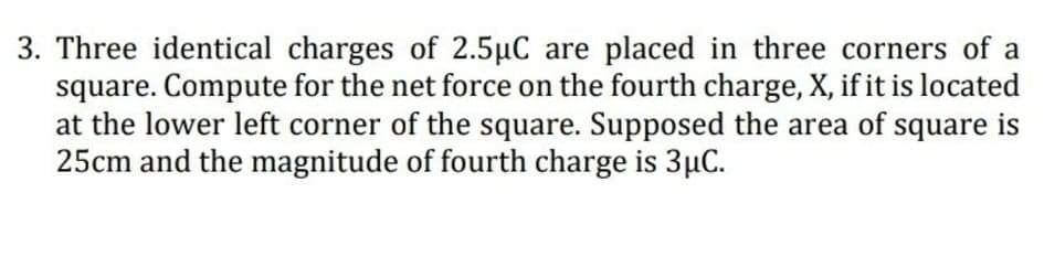 3. Three identical charges of 2.5µC are placed in three corners of a
square. Compute for the net force on the fourth charge, X, if it is located
at the lower left corner of the square. Supposed the area of
25cm and the magnitude of fourth charge is 3µC.
square
is
