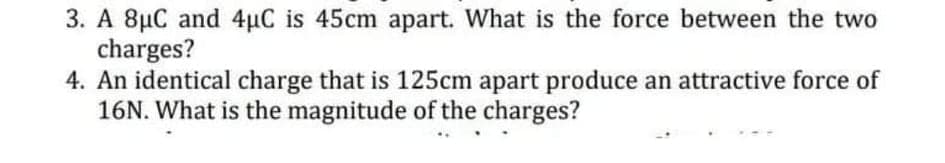 3. A 8µC and 4µC is 45cm apart. What is the force between the two
charges?
4. An identical charge that is 125cm apart produce an attractive force of
16N. What is the magnitude of the charges?
