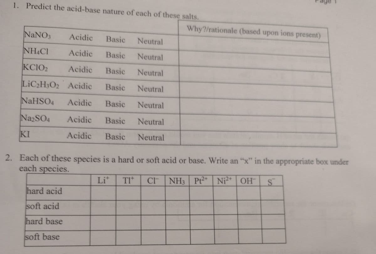 1. Predict the acid-base nature of each of these salts.
Why?/rationale (based upon ions present)
NaNO3
Acidic
Basic
Neutral
NH&Cl
Acidic
Basic
Neutral
KC1O2
Acidic
Basic
Neutral
LIC2H3O2 Acidic
Basic
Neutral
NaHSO4
Acidic
Basic
Neutral
NazSO4
Acidic
Basic
Neutral
KI
Acidic
Basic
Neutral
2. Each of these species is a hard or soft acid or base. Write an "x" in the appropriate box under
each species.
Lit
TI*
C NH3 Pt2* Ni2+ OH
hard acid
soft acid
hard base
soft base
