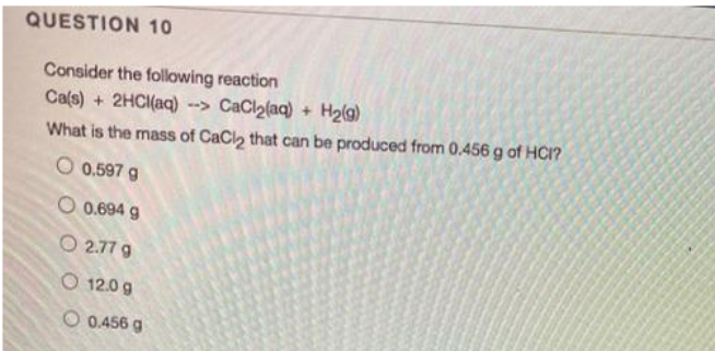 QUESTION 10
Consider the following reaction
Ca(s) + 2HCI(aq) --> CaCl2(aq) + H2(g)
What is the mass of CaCl2 that can be produced from 0.456 g of HCI?
O 0.597 g
O 0.694 g
O 2.77 9
O 12.0 g
O 0.456 g
