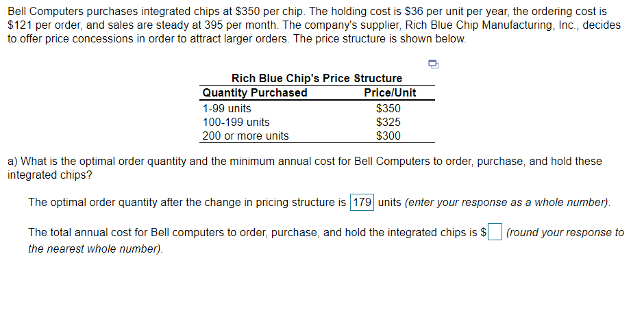 Bell Computers purchases integrated chips at $350 per chip. The holding cost is $36 per unit per year, the ordering cost is
$121 per order, and sales are steady at 395 per month. The company's supplier, Rich Blue Chip Manufacturing, Inc., decides
to offer price concessions in order to attract larger orders. The price structure is shown below.
Rich Blue Chip's Price Structure
Quantity Purchased
Price/Unit
$350
$325
$300
1-99 units
100-199 units
200 or more units
a) What is the optimal order quantity and the minimum annual cost for Bell Computers to order, purchase, and hold these
integrated chips?
The optimal order quantity after the change in pricing structure is 179 units (enter your response as a whole number).
The total annual cost for Bell computers to order, purchase, and hold the integrated chips is $
(round your response to
the nearest whole number).
