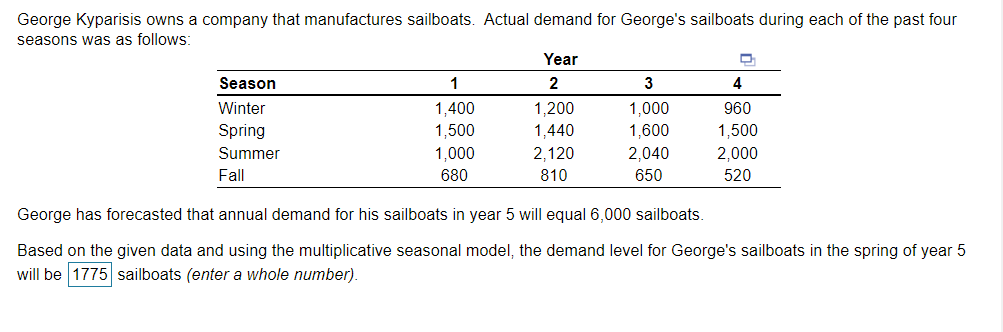 George Kyparisis owns a company that manufactures sailboats. Actual demand for George's sailboats during each of the past four
seasons was as follows:
Year
Season
2
3
4
1,400
1,500
1,000
1,000
1,600
Winter
1,200
960
Spring
1,440
1,500
Summer
2,120
2,040
2,000
Fall
680
810
650
520
George has forecasted that annual demand for his sailboats in year 5 will equal 6,000 sailboats.
Based on the given data and using the multiplicative seasonal model, the demand level for George's sailboats in the spring of year 5
will be 1775 sailboats (enter a whole number).
