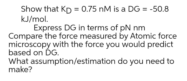 Show that KD = 0.75 nM is a DG = -50.8
kJ/mol.
Express DG in terms of pN nm
Compare the force measured by Atomic force
microscopy with the force you would predict
based on DG.
What assumption/estimation do you need to
make?
