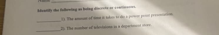 Identify the following as being discrete or continuous.
1). The amount of time it takes to do a power point presentation.
2). The number of televisions in a department store.
