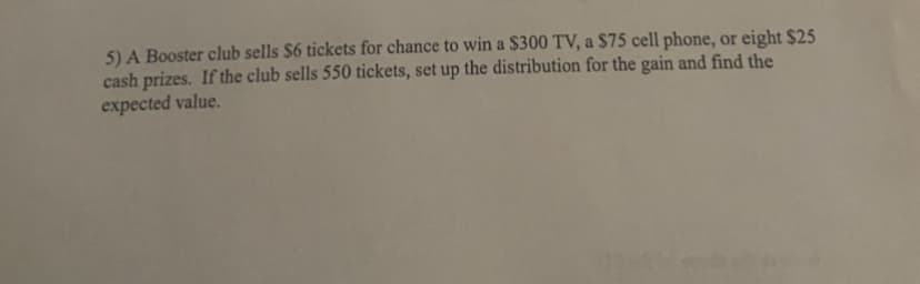 5) A Booster club sells $6 tickets for chance to win a $300 TV, a $75 cell phone, or eight $25
cash prizes. If the club sells 550 tickets, set up the distribution for the gain and find the
expected value.
