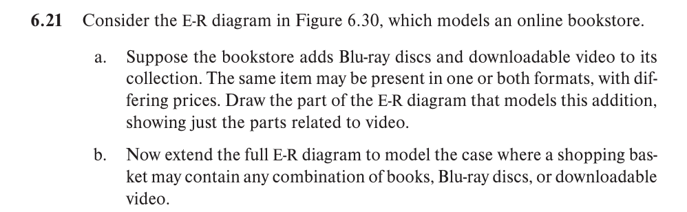 6.21
Consider the E-R diagram in Figure 6.30, which models an online bookstore.
a. Suppose the bookstore adds Blu-ray discs and downloadable video to its
collection. The same item may be present in one or both formats, with dif-
fering prices. Draw the part of the E-R diagram that models this addition,
showing just the parts related to video.
b.
Now extend the full E-R diagram to model the case where a shopping bas-
ket may contain any combination of books, Blu-ray discs, or downloadable
video.
