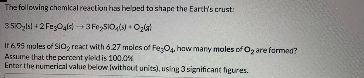 The following chemical reaction has helped to shape the Earth's crust:
3 SiO2(s) + 2 FegO4(s) → 3 Fe2SiO4(s) + O2(3)
If 6.95 moles of SiO, react with 6.27 moles of FegO4, how many moles of O2 are formed?
Assume that the percent yield is 100.0%
Enter the numerical value below (without units), using 3 significant figures.
