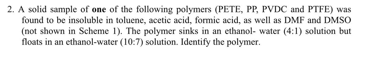 2. A solid sample of one of the following polymers (PETE, PP, PVDC and PTFE) was
found to be insoluble in toluene, acetic acid, formic acid, as well as DMF and DMSO
(not shown in Scheme 1). The polymer sinks in an ethanol- water (4:1) solution but
floats in an ethanol-water (10:7) solution. Identify the polymer.
