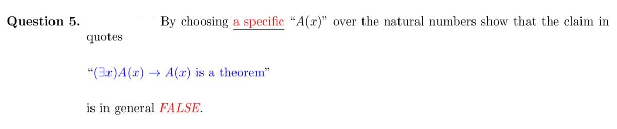 Question 5.
By choosing a specific “A(x)" over the natural numbers show that the claim in
66
quotes
"(Ex)A(x) → A(x) is a theorem"
is in general FALSE.
