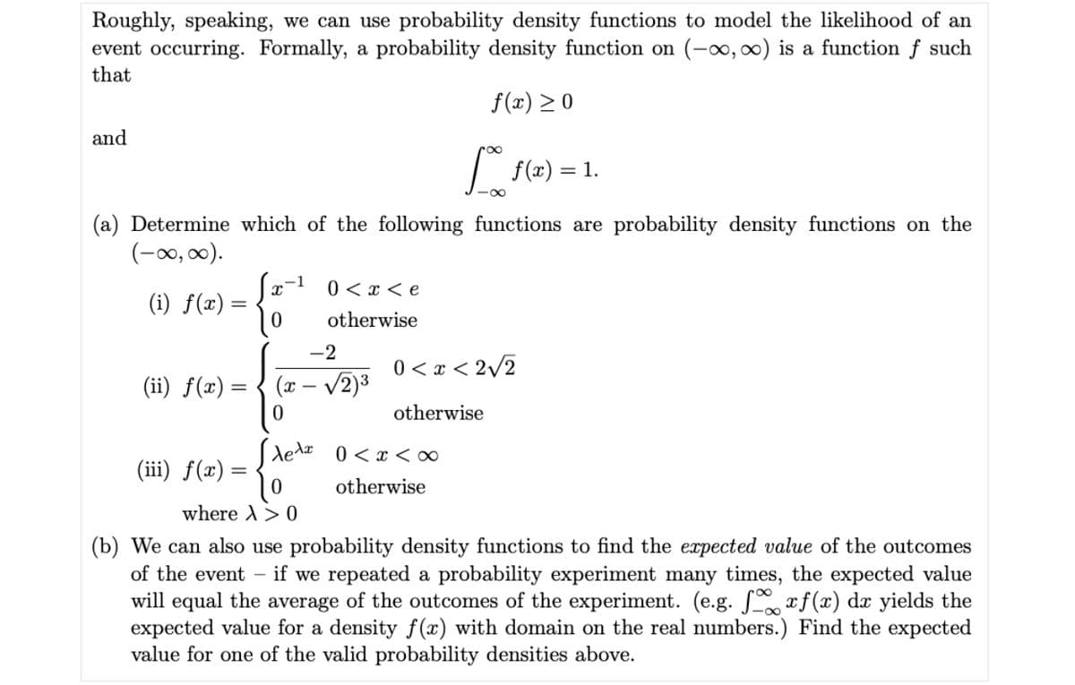 Roughly, speaking, we can use probability density functions to model the likelihood of an
event occurring. Formally, a probability density function on (-, 0) is a function f such
that
f(x) > 0
and
| f(x) = 1.
-0-
(a) Determine which of the following functions are probability density functions on the
(-00, 00).
0 < x < e
(i) f(x) =
otherwise
-2
0 < x < 2/2
(ii) f(x) = { (x – v2)3
otherwise
Sledz
0 < x < ∞
(ii) f(x) =
otherwise
where A> 0
(b) We can also use probability density functions to find the expected value of the outcomes
of the event – if we repeated a probability experiment many times, the expected value
will equal the average of the outcomes of the experiment. (e.g. S xf (x) dx yields the
expected value for a density f (x) with domain on the real numbers.) Find the expected
value for one of the valid probability densities above.
