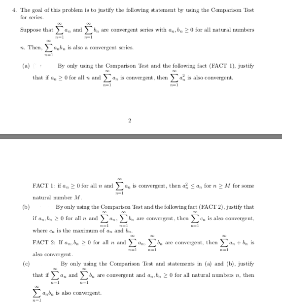 4. The goal of this problem is to justify the following statement by using the Comparison Test
for series.
Suppose that a, and
bm are convergent series with an, b, 20 for all natural numbers
n. Then, a,b, is also a convergent series.
(a)
By only using the Comparison Test and the following fact (FACT 1), justify
2 0 for all a and , is convergent, then is also convergent.
that if
n=1
FACT 1: if a, 2 0 for all na and a, is convergent, then a < an for n 2 M for some
n=1
natural number M.
(b)
By only using the Comparison Test and the following fact (FACT 2), justify that
if an, be 20 for all a and an:bn are convergent, then Cn is also convergent,
n=1
where en is the maximum of an and ba.
FACT 2: If a,, b, 2 0 for all n and
bn are convergent, then an + b, is
n=1
n=1
also convergent.
(c)
By only using the Comparison Test and statements in (a) and (b), justify
that if a, and bn are convergent and an, b, 2 0 for all natural numbers n, then
n=1
> anb, is alsO convergent.
n=1

