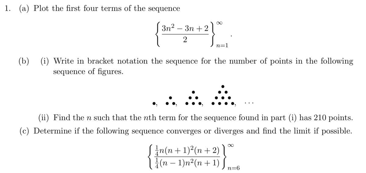 1. (a) Plot the first four terms of the sequence
3n2 – 3n + 2
n=1
(b) (i) Write in bracket notation the sequence for the number of points in the following
sequence of figures.
(ii) Find the n such that the nth term for the sequence found in part (i) has 210 points.
(c) Determine if the following sequence converges or diverges and find the limit if possible.
Sin(n + 1)2(n + 2)
l;(n – 1)n²(n+ 1)
-
n=6
