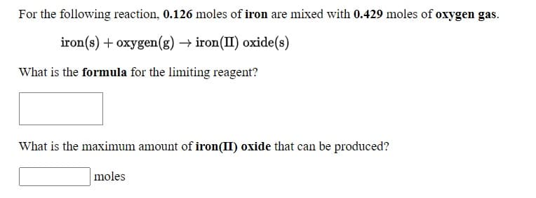 For the following reaction, 0.126 moles of iron are mixed with 0.429 moles of oxygen gas.
iron(s) + oxygen(g) → iron(II) oxide(s)
What is the formula for the limiting reagent?
What is the maximum amount of iron(II) oxide that can be produced?
moles
