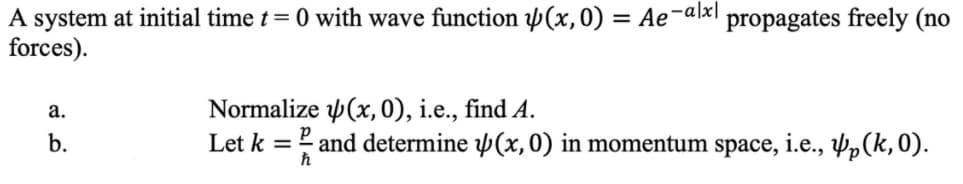 A system at initial time t= 0 with wave function p(x,0) = Ae¬alx|
forces).
propagates freely (no
Normalize p(x,0), i.e., find A.
Let k = and determine Þ(x, 0) in momentum space, i.e., pp(k,0).
а.
b.
