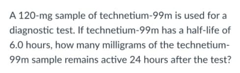 A 120-mg sample of technetium-99m is used for a
diagnostic test. If technetium-99m has a half-life of
6.0 hours, how many milligrams of the technetium-
99m sample remains active 24 hours after the test?
