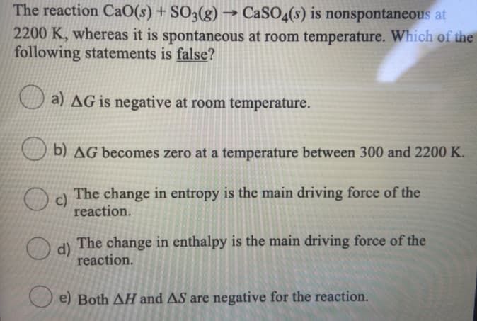 The reaction CaO(s) + SO3(g)
→ CaSO4(s) is nonspontaneous at
2200 K, whereas it is spontaneous at room temperature. Which of the
following statements is false?
a) AG is negative at room temperature.
b) AG becomes zero at a temperature between 300 and 2200 K.
The change in entropy is the main driving force of the
reaction.
The change in enthalpy is the main driving force of the
d)
reaction.
e) Both AH and AS are negative for the reaction.
