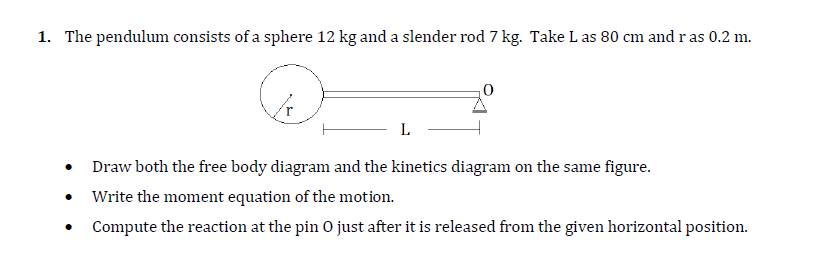 1. The pendulum consists of a sphere 12 kg and a slender rod 7 kg. Take L as 80 cm and r as 0.2 m.
L
Draw both the free body diagram and the kinetics diagram on the same figure.
Write the moment equation of the motion.
Compute the reaction at the pin O just after it is released from the given horizontal position.
